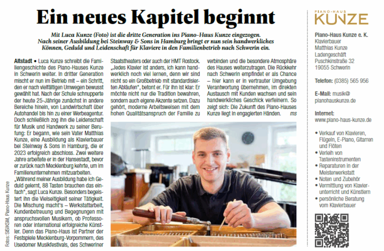 Mit Luca Kunze (Foto) ist die dritte Generation ins Piano-Haus Kunze eingezogen. Nach seiner Ausbildung bei Steinway & Sons in Hamburg bringt er nun sein handwerkliches Können, Geduld und Leidenschaft für Klaviere und den Klavierbau in den Familienbetrieb nach Schwerin ein.